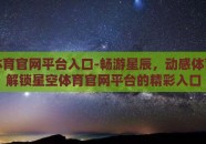 星空体育官网平台入口-畅游星辰，动感体育——解锁星空体育官网平台的精彩入口