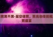 星空体育黑不黑-星空体育，照亮非传统视角的体育盛宴
