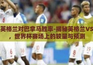 世界杯英格兰对巴拿马胜率-揭秘英格兰VS巴拿马，世界杯赛场上的较量与预测