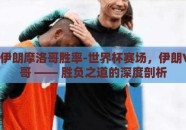 世界杯伊朗摩洛哥胜率-世界杯赛场，伊朗VS摩洛哥 —— 胜负之道的深度剖析