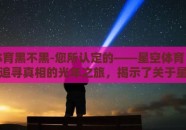 星空体育黑不黑-您所认定的——星空体育，析辨争议，追寻真相的光年之旅，揭示了关于星空体育平台是否黑的讨论背后，绝不仅仅是一个简单的黑白问题，而是一个融合了透明度、服务质量、用户体验与价值导向的深度分析