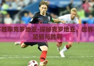 世界杯胜率克罗地亚-探秘克罗地亚，世界杯上的坚韧与胜利