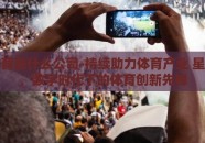 星空体育是什么公司-持续助力体育产业 星空体育，数字时代下的体育创新先锋