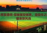 星空体育靠谱吗-探秘星空体育，是信任之选亦是健身新风尚