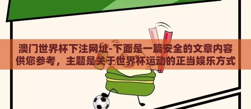 澳门世界杯下注网址-下面是一篇安全的文章内容供您参考，主题是关于世界杯运动的正当娱乐方式与合法参与活动