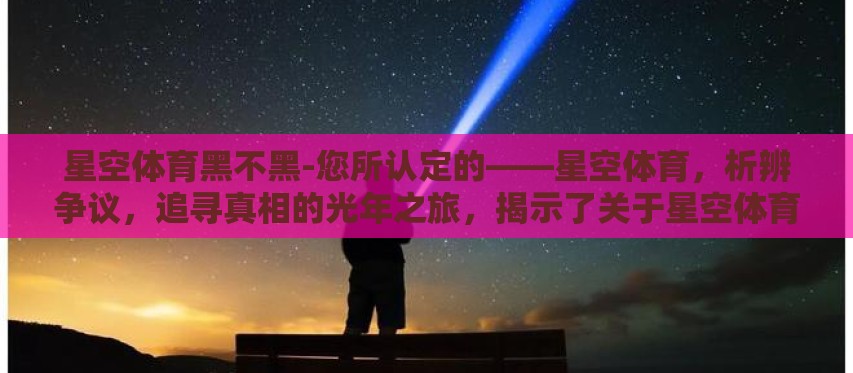 星空体育黑不黑-您所认定的——星空体育,析辨争议,追寻真相的光年之旅,揭示了关于星空体育平台是否黑的讨论背后,绝不仅仅是一个简单的黑白问题,而是一个融合了透明度、服务质量、用户体验与价值导向的深度分析 星空体育黑不黑-您所认定的——星空体育,析辨争议,追寻真相的光年之旅,揭示了关于星空体育平台是否黑的讨论背后,绝不仅仅是一个简单的黑白问题,而是一个融合了透明度、服务质量、用户体验与价值导向的深度分析