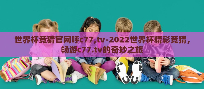世界杯竞猜官网呼c77,tv-2022世界杯精彩竞猜,畅游c77.tv的奇妙之旅 世界杯竞猜官网呼c77,tv-2022世界杯精彩竞猜,畅游c77.tv的奇妙之旅