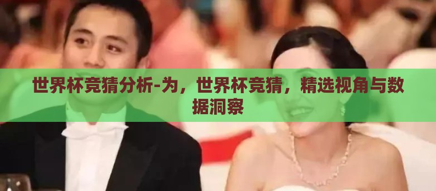世界杯竞猜分析-为,世界杯竞猜,精选视角与数据洞察 世界杯竞猜分析-为,世界杯竞猜,精选视角与数据洞察