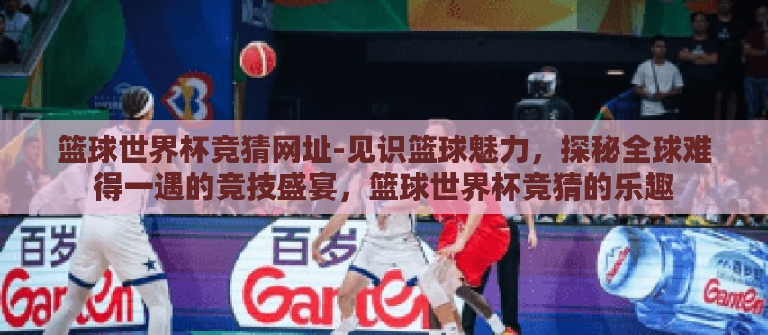 篮球世界杯竞猜网址-见识篮球魅力，探秘全球难得一遇的竞技盛宴，篮球世界杯竞猜的乐趣