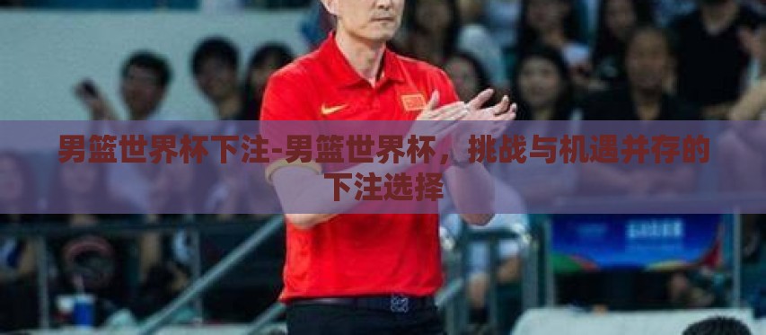 男篮世界杯下注-男篮世界杯,挑战与机遇并存的下注选择 男篮世界杯下注-男篮世界杯,挑战与机遇并存的下注选择
