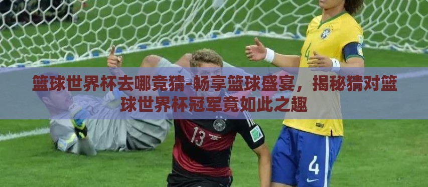 篮球世界杯去哪竞猜-畅享篮球盛宴,揭秘猜对篮球世界杯冠军竟如此之趣 篮球世界杯去哪竞猜-畅享篮球盛宴,揭秘猜对篮球世界杯冠军竟如此之趣