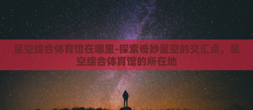 星空综合体育馆在哪里-探索奇妙星空的交汇点,星空综合体育馆的所在地 星空综合体育馆在哪里-探索奇妙星空的交汇点,星空综合体育馆的所在地