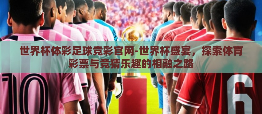 世界杯体彩足球竞彩官网-世界杯盛宴,探索体育彩票与竞猜乐趣的相融之路 世界杯体彩足球竞彩官网-世界杯盛宴,探索体育彩票与竞猜乐趣的相融之路