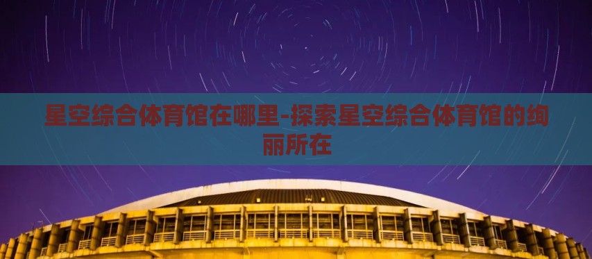 星空综合体育馆在哪里-探索星空综合体育馆的绚丽所在 星空综合体育馆在哪里-探索星空综合体育馆的绚丽所在