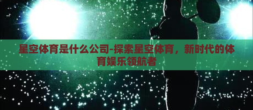 星空体育是什么公司-探索星空体育,新时代的体育娱乐领航者 星空体育是什么公司-探索星空体育,新时代的体育娱乐领航者