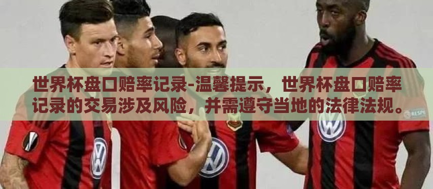世界杯盘口赔率记录-温馨提示,世界杯盘口赔率记录的交易涉及风险,并需遵守当地的法律法规。以下内容是基于对世界杯足球赛事历史数据和现象的简明阐述,不构成财经或投资上的指导和建议 世界杯盘口赔率记录-温馨提示,世界杯盘口赔率记录的交易涉及风险,并需遵守当地的法律法规。以下内容是基于对世界杯足球赛事历史数据和现象的简明阐述,不构成财经或投资上的指导和建议