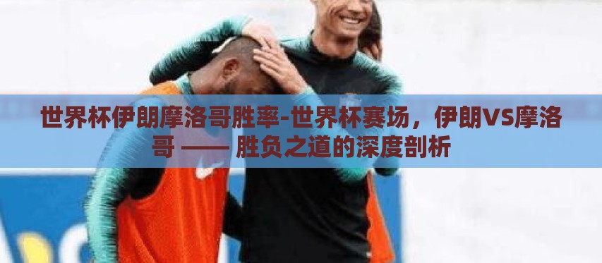 世界杯伊朗摩洛哥胜率-世界杯赛场，伊朗VS摩洛哥 —— 胜负之道的深度剖析