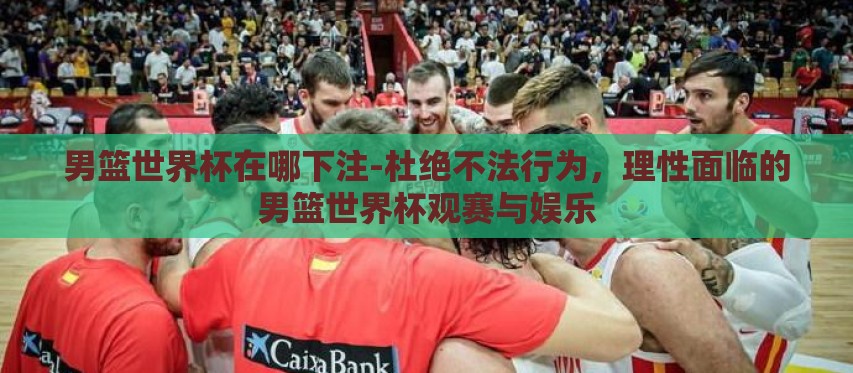 男篮世界杯在哪下注-杜绝不法行为，理性面临的男篮世界杯观赛与娱乐