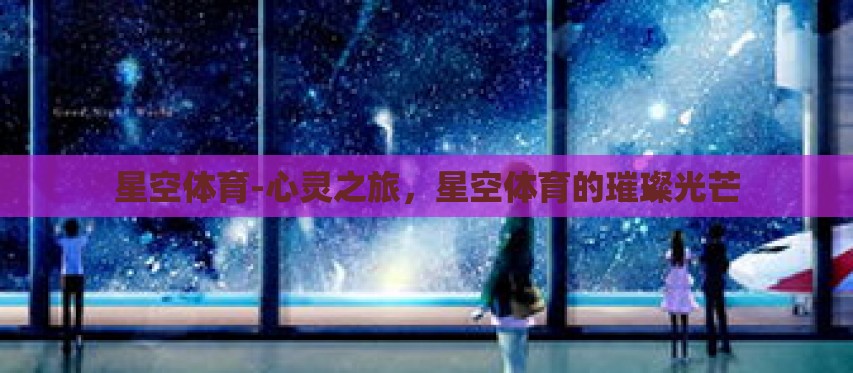 星空体育-心灵之旅,星空体育的璀璨光芒 星空体育-心灵之旅,星空体育的璀璨光芒