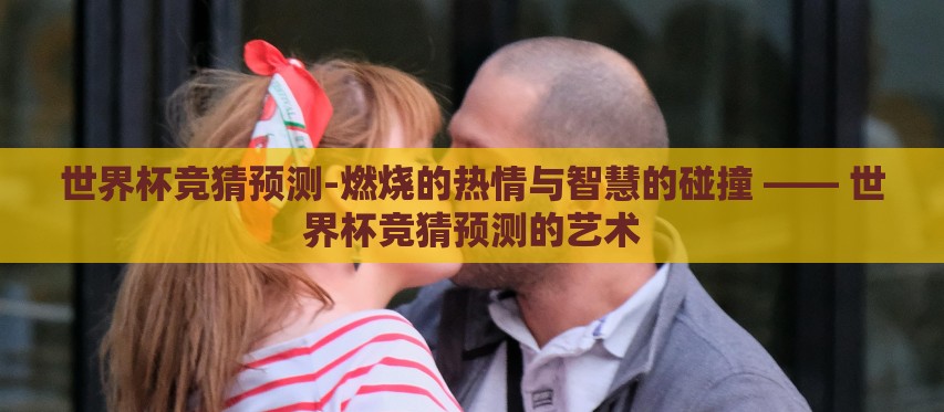世界杯竞猜预测-燃烧的热情与智慧的碰撞 —— 世界杯竞猜预测的艺术 世界杯竞猜预测-燃烧的热情与智慧的碰撞 —— 世界杯竞猜预测的艺术