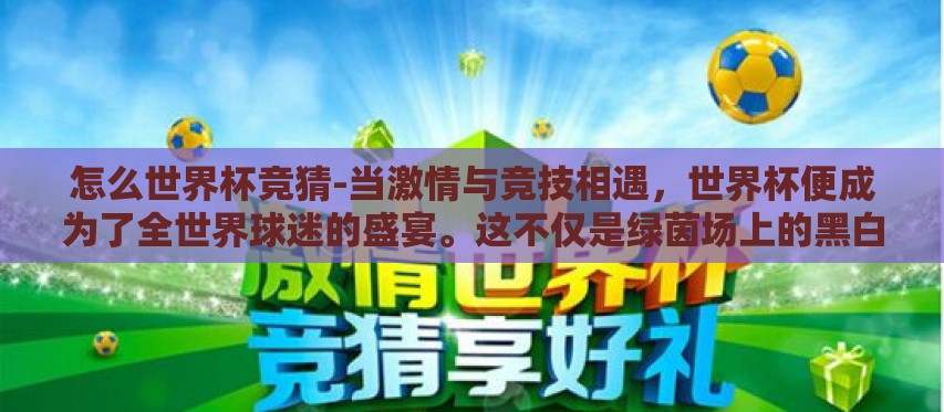 怎么世界杯竞猜-当激情与竞技相遇,世界杯便成为了全世界球迷的盛宴。这不仅是绿茵场上的黑白对抗,更是智慧与幸运的较量——世界杯竞猜。那么,如何在这样的狂欢中,以独特的视角和精准的判断力,参与这场全球性的足球盛宴? 怎么世界杯竞猜-当激情与竞技相遇,世界杯便成为了全世界球迷的盛宴。这不仅是绿茵场上的黑白对抗,更是智慧与幸运的较量——世界杯竞猜。那么,如何在这样的狂欢中,以独特的视角和精准的判断力,参与这场全球性的足球盛宴?