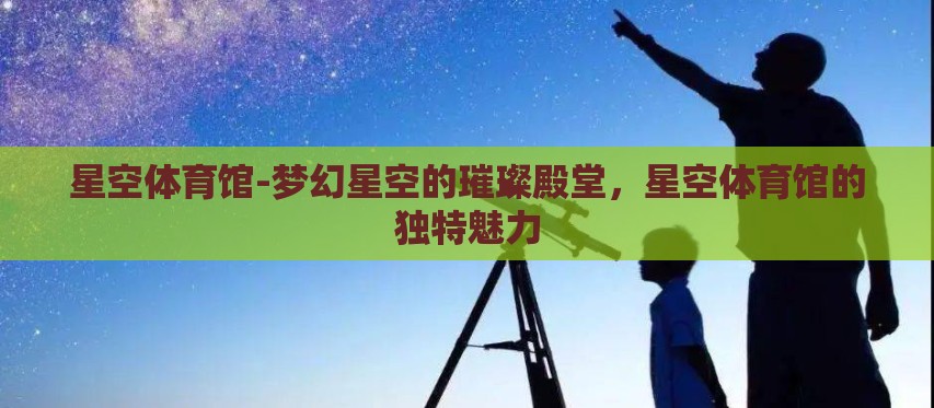 星空体育馆-梦幻星空的璀璨殿堂,星空体育馆的独特魅力 星空体育馆-梦幻星空的璀璨殿堂,星空体育馆的独特魅力